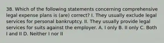 38. Which of the following statements concerning comprehensive legal expense plans is (are) correct? I. They usually exclude legal services for personal bankruptcy. II. They usually provide legal services for suits against the employer. A. I only B. II only C. Both I and II D. Neither I nor II