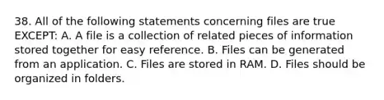 38. All of the following statements concerning files are true EXCEPT: A. A file is a collection of related pieces of information stored together for easy reference. B. Files can be generated from an application. C. Files are stored in RAM. D. Files should be organized in folders.