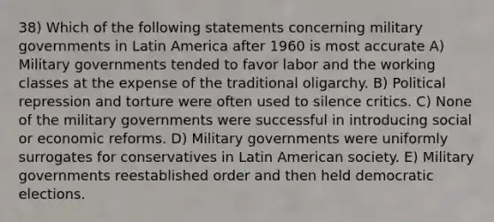 38) Which of the following statements concerning military governments in Latin America after 1960 is most accurate A) Military governments tended to favor labor and the working classes at the expense of the traditional oligarchy. B) Political repression and torture were often used to silence critics. C) None of the military governments were successful in introducing social or economic reforms. D) Military governments were uniformly surrogates for conservatives in Latin American society. E) Military governments reestablished order and then held democratic elections.