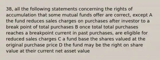 38, all the following statements concerning the rights of accumulation that some mutual funds offer are correct, except A the fund reduces sales charges on purchases after investor to a break point of total purchases B once total total purchases reaches a breakpoint current in past purchases, are eligible for reduced sales charges C a fund base the shares valued at the original purchase price D the fund may be the right on share value at their current net asset value