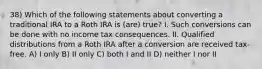 38) Which of the following statements about converting a traditional IRA to a Roth IRA is (are) true? I. Such conversions can be done with no income tax consequences. II. Qualified distributions from a Roth IRA after a conversion are received tax-free. A) I only B) II only C) both I and II D) neither I nor II