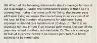 38) Which of the following statements about coverage for loss of use (Coverage D) under the homeowners policy is true? A) If a covered loss makes the home unfit for living, the insurer pays additional living expenses the insured may incur as a result of the loss. B) The duration of payments for additional living expenses is limited to a maximum of 30 days. C) There is no coverage for loss of rent if an insured peril makes the part of the premises rented to others uninhabitable. D) There is coverage for loss of business income if an insured peril forces a home business to be terminated.