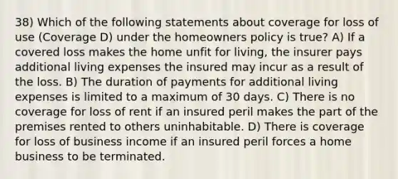 38) Which of the following statements about coverage for loss of use (Coverage D) under the homeowners policy is true? A) If a covered loss makes the home unfit for living, the insurer pays additional living expenses the insured may incur as a result of the loss. B) The duration of payments for additional living expenses is limited to a maximum of 30 days. C) There is no coverage for loss of rent if an insured peril makes the part of the premises rented to others uninhabitable. D) There is coverage for loss of business income if an insured peril forces a home business to be terminated.