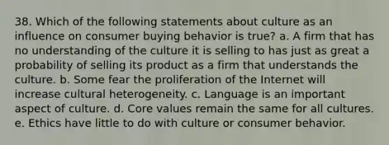 38. Which of the following statements about culture as an influence on consumer buying behavior is true? a. A firm that has no understanding of the culture it is selling to has just as great a probability of selling its product as a firm that understands the culture. b. Some fear the proliferation of the Internet will increase cultural heterogeneity. c. Language is an important aspect of culture. d. Core values remain the same for all cultures. e. Ethics have little to do with culture or consumer behavior.