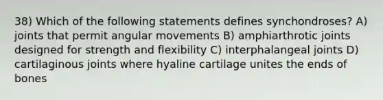 38) Which of the following statements defines synchondroses? A) joints that permit angular movements B) amphiarthrotic joints designed for strength and flexibility C) interphalangeal joints D) cartilaginous joints where hyaline cartilage unites the ends of bones