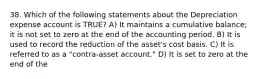 38. Which of the following statements about the Depreciation expense account is TRUE? A) It maintains a cumulative balance; it is not set to zero at the end of the accounting period. B) It is used to record the reduction of the asset's cost basis. C) It is referred to as a "contra-asset account." D) It is set to zero at the end of the