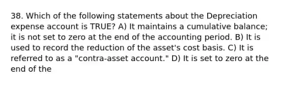 38. Which of the following statements about the Depreciation expense account is TRUE? A) It maintains a cumulative balance; it is not set to zero at the end of the accounting period. B) It is used to record the reduction of the asset's cost basis. C) It is referred to as a "contra-asset account." D) It is set to zero at the end of the