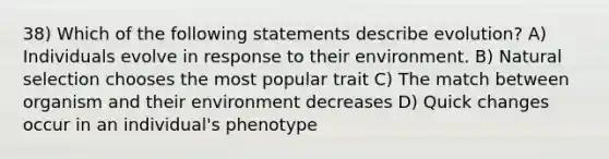 38) Which of the following statements describe evolution? A) Individuals evolve in response to their environment. B) Natural selection chooses the most popular trait C) The match between organism and their environment decreases D) Quick changes occur in an individual's phenotype