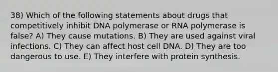 38) Which of the following statements about drugs that competitively inhibit DNA polymerase or RNA polymerase is false? A) They cause mutations. B) They are used against viral infections. C) They can affect host cell DNA. D) They are too dangerous to use. E) They interfere with <a href='https://www.questionai.com/knowledge/kVyphSdCnD-protein-synthesis' class='anchor-knowledge'>protein synthesis</a>.