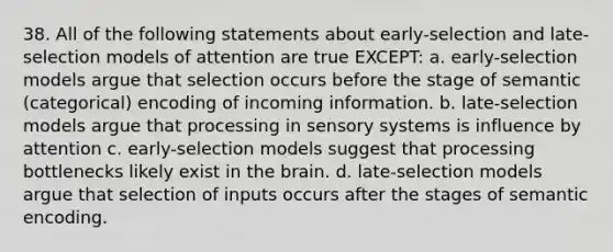 38. All of the following statements about early-selection and late-selection models of attention are true EXCEPT: a. early-selection models argue that selection occurs before the stage of semantic (categorical) encoding of incoming information. b. late-selection models argue that processing in sensory systems is influence by attention c. early-selection models suggest that processing bottlenecks likely exist in <a href='https://www.questionai.com/knowledge/kLMtJeqKp6-the-brain' class='anchor-knowledge'>the brain</a>. d. late-selection models argue that selection of inputs occurs after the stages of semantic encoding.