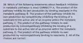 38. Which of the following statements about feedback inhibition in metabolic pathways is most CORRECT? A. The product of the pathway inhibits its own production by binding reactants in the metabolic pathway. B. The product of the pathway inhibits its own production by competitively inhibiting the binding of a substrate to the active site of an enzyme within the metabolic pathway. C. The product of the pathway inhibits its own production by noncompetitively inhibiting the binding of a substrate to the active site of an enyzme within the metabolic pathway. D. The product of the pathway inhibits its own production by noncompetitively binding to reactants. E. All of the choices are correct.