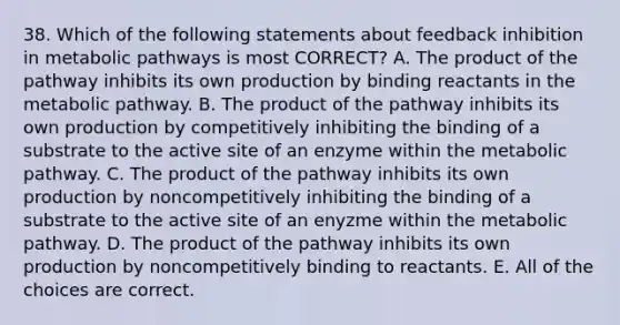 38. Which of the following statements about feedback inhibition in metabolic pathways is most CORRECT? A. The product of the pathway inhibits its own production by binding reactants in the metabolic pathway. B. The product of the pathway inhibits its own production by competitively inhibiting the binding of a substrate to the active site of an enzyme within the metabolic pathway. C. The product of the pathway inhibits its own production by noncompetitively inhibiting the binding of a substrate to the active site of an enyzme within the metabolic pathway. D. The product of the pathway inhibits its own production by noncompetitively binding to reactants. E. All of the choices are correct.