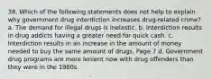 38. Which of the following statements does not help to explain why government drug interdiction increases drug-related crime? a. The demand for illegal drugs is inelastic. b. Interdiction results in drug addicts having a greater need for quick cash. c. Interdiction results in an increase in the amount of money needed to buy the same amount of drugs. Page 7 d. Government drug programs are more lenient now with drug offenders than they were in the 1980s.