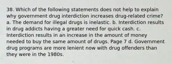 38. Which of the following statements does not help to explain why government drug interdiction increases drug-related crime? a. The demand for illegal drugs is inelastic. b. Interdiction results in drug addicts having a greater need for quick cash. c. Interdiction results in an increase in the amount of money needed to buy the same amount of drugs. Page 7 d. Government drug programs are more lenient now with drug offenders than they were in the 1980s.