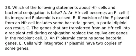 38. Which of the following statements about Hfr cells and bacterial conjugation is false? A. An Hfr cell becomes an F- cell if its integrated F plasmid is excised. B. If excision of the F plasmid from an Hfr cell includes some bacterial genes, a partial diploid can result. C. The genes that are transferred from an Hfr cell into a recipient cell during conjugation replace the equivalent genes in the recipient cell. D. An F' plasmid contains some bacterial genes. E. Cells with integrated F' plasmid have two copies of some genes.