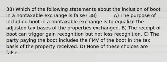 38) Which of the following statements about the inclusion of boot in a nontaxable exchange is false? 38) ______ A) The purpose of including boot in a nontaxable exchange is to equalize the adjusted tax bases of the properties exchanged. B) The receipt of boot can trigger gain recognition but not loss recognition. C) The party paying the boot includes the FMV of the boot in the tax basis of the property received. D) None of these choices are false.