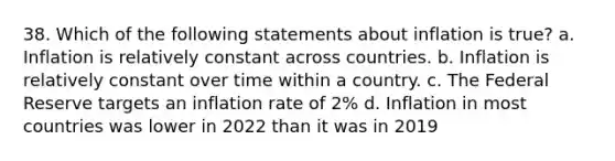 38. Which of the following statements about inflation is true? a. Inflation is relatively constant across countries. b. Inflation is relatively constant over time within a country. c. The Federal Reserve targets an inflation rate of 2% d. Inflation in most countries was lower in 2022 than it was in 2019