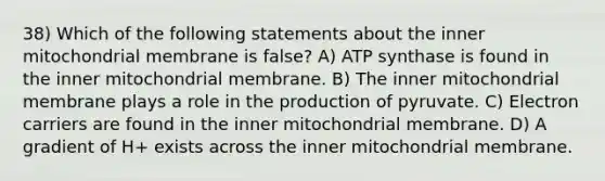 38) Which of the following statements about the inner mitochondrial membrane is false? A) ATP synthase is found in the inner mitochondrial membrane. B) The inner mitochondrial membrane plays a role in the production of pyruvate. C) Electron carriers are found in the inner mitochondrial membrane. D) A gradient of H+ exists across the inner mitochondrial membrane.