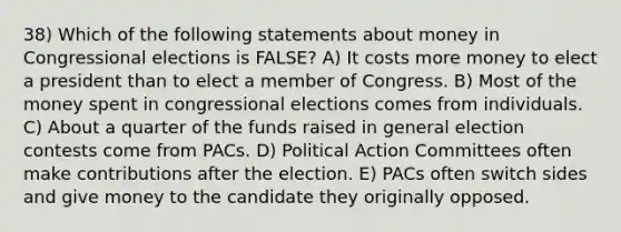 38) Which of the following statements about money in Congressional elections is FALSE? A) It costs more money to elect a president than to elect a member of Congress. B) Most of the money spent in congressional elections comes from individuals. C) About a quarter of the funds raised in general election contests come from PACs. D) Political Action Committees often make contributions after the election. E) PACs often switch sides and give money to the candidate they originally opposed.