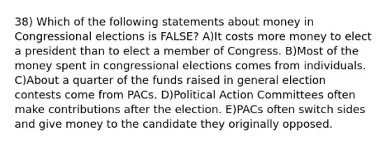 38) Which of the following statements about money in Congressional elections is FALSE? A)It costs more money to elect a president than to elect a member of Congress. B)Most of the money spent in congressional elections comes from individuals. C)About a quarter of the funds raised in general election contests come from PACs. D)Political Action Committees often make contributions after the election. E)PACs often switch sides and give money to the candidate they originally opposed.