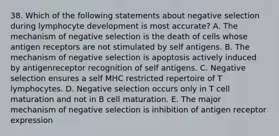 38. Which of the following statements about negative selection during lymphocyte development is most accurate? A. The mechanism of negative selection is the death of cells whose antigen receptors are not stimulated by self antigens. B. The mechanism of negative selection is apoptosis actively induced by antigenreceptor recognition of self antigens. C. Negative selection ensures a self MHC restricted repertoire of T lymphocytes. D. Negative selection occurs only in T cell maturation and not in B cell maturation. E. The major mechanism of negative selection is inhibition of antigen receptor expression