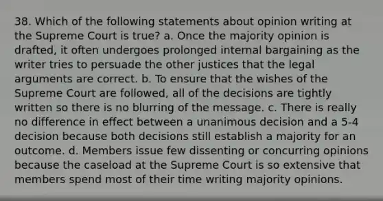 38. Which of the following statements about opinion writing at the Supreme Court is true? a. Once the majority opinion is drafted, it often undergoes prolonged internal bargaining as the writer tries to persuade the other justices that the legal arguments are correct. b. To ensure that the wishes of the Supreme Court are followed, all of the decisions are tightly written so there is no blurring of the message. c. There is really no difference in effect between a unanimous decision and a 5-4 decision because both decisions still establish a majority for an outcome. d. Members issue few dissenting or concurring opinions because the caseload at the Supreme Court is so extensive that members spend most of their time writing majority opinions.