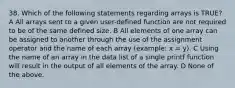 38. Which of the following statements regarding arrays is TRUE? A All arrays sent to a given user-defined function are not required to be of the same defined size. B All elements of one array can be assigned to another through the use of the assignment operator and the name of each array (example: x = y). C Using the name of an array in the data list of a single printf function will result in the output of all elements of the array. D None of the above.