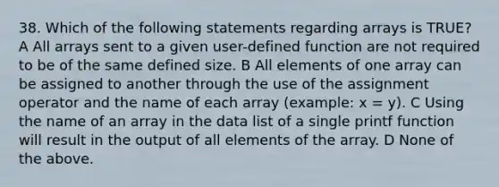 38. Which of the following statements regarding arrays is TRUE? A All arrays sent to a given user-defined function are not required to be of the same defined size. B All elements of one array can be assigned to another through the use of the assignment operator and the name of each array (example: x = y). C Using the name of an array in the data list of a single printf function will result in the output of all elements of the array. D None of the above.