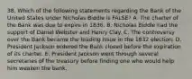 38. Which of the following statements regarding the Bank of the United States under Nicholas Biddle is FALSE? A. The charter of the Bank was due to expire in 1836. B. Nicholas Biddle had the support of Daniel Webster and Henry Clay. C. The controversy over the Bank became the leading issue in the 1832 election. D. President Jackson ordered the Bank closed before the expiration of its charter. E. President Jackson went through several secretaries of the treasury before finding one who would help him weaken the bank.