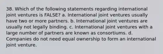 38. Which of the following statements regarding international joint ventures is FALSE? a. International joint ventures usually have two or more partners. b. International joint ventures are usually not legally binding. c. International joint ventures with a large number of partners are known as consortiums. d. Companies do not need equal ownership to form an international joint venture.