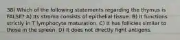 38) Which of the following statements regarding the thymus is FALSE? A) Its stroma consists of epithelial tissue. B) It functions strictly in T lymphocyte maturation. C) It has follicles similar to those in the spleen. D) It does not directly fight antigens.