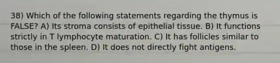 38) Which of the following statements regarding the thymus is FALSE? A) Its stroma consists of epithelial tissue. B) It functions strictly in T lymphocyte maturation. C) It has follicles similar to those in the spleen. D) It does not directly fight antigens.