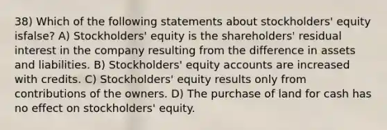 38) Which of the following statements about stockholders' equity isfalse? A) Stockholders' equity is the shareholders' residual interest in the company resulting from the difference in assets and liabilities. B) Stockholders' equity accounts are increased with credits. C) Stockholders' equity results only from contributions of the owners. D) The purchase of land for cash has no effect on stockholders' equity.