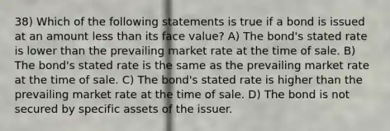 38) Which of the following statements is true if a bond is issued at an amount less than its face value? A) The bond's stated rate is lower than the prevailing market rate at the time of sale. B) The bond's stated rate is the same as the prevailing market rate at the time of sale. C) The bond's stated rate is higher than the prevailing market rate at the time of sale. D) The bond is not secured by specific assets of the issuer.