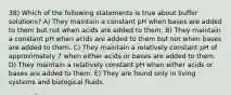 38) Which of the following statements is true about buffer solutions? A) They maintain a constant pH when bases are added to them but not when acids are added to them. B) They maintain a constant pH when acids are added to them but not when bases are added to them. C) They maintain a relatively constant pH of approximately 7 when either acids or bases are added to them. D) They maintain a relatively constant pH when either acids or bases are added to them. E) They are found only in living systems and biological fluids.