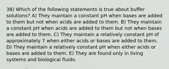 38) Which of the following statements is true about buffer solutions? A) They maintain a constant pH when bases are added to them but not when acids are added to them. B) They maintain a constant pH when acids are added to them but not when bases are added to them. C) They maintain a relatively constant pH of approximately 7 when either acids or bases are added to them. D) They maintain a relatively constant pH when either acids or bases are added to them. E) They are found only in living systems and biological fluids.