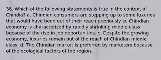 38. Which of the following statements is true in the context of Chindia? a. Chindian consumers are stepping up to some luxuries that would have been out of their reach previously. b. Chindian economy is characterized by rapidly shrinking middle class because of the rise in job opportunities. c. Despite the growing economy, luxuries remain out of the reach of Chindian middle class. d. The Chindian market is preferred by marketers because of the ecological factors of the region.