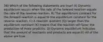 38) Which of the following statements are true? A) Dynamic equilibrium occurs when the rate of the forward reaction equals the rate of the reverse reaction. B) The equilibrium constant for the forward reaction is equal to the equilibrium constant for the reverse reaction. C) A reaction quotient (Q) larger than the equilibrium constant (K) means that the reaction will favor the production of more products. D) Dynamic equilibrium indicates that the amount of reactants and products are equal.E) All of the above are true.