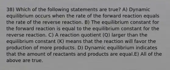 38) Which of the following statements are true? A) Dynamic equilibrium occurs when the rate of the forward reaction equals the rate of the reverse reaction. B) The equilibrium constant for the forward reaction is equal to the equilibrium constant for the reverse reaction. C) A reaction quotient (Q) larger than the equilibrium constant (K) means that the reaction will favor the production of more products. D) Dynamic equilibrium indicates that the amount of reactants and products are equal.E) All of the above are true.