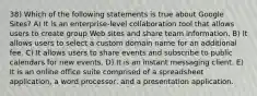 38) Which of the following statements is true about Google Sites? A) It is an enterprise-level collaboration tool that allows users to create group Web sites and share team information. B) It allows users to select a custom domain name for an additional fee. C) It allows users to share events and subscribe to public calendars for new events. D) It is an instant messaging client. E) It is an online office suite comprised of a spreadsheet application, a word processor, and a presentation application.