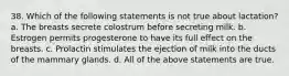 38. Which of the following statements is not true about lactation? a. The breasts secrete colostrum before secreting milk. b. Estrogen permits progesterone to have its full effect on the breasts. c. Prolactin stimulates the ejection of milk into the ducts of the mammary glands. d. All of the above statements are true.