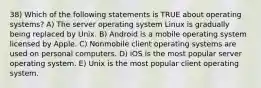 38) Which of the following statements is TRUE about operating systems? A) The server operating system Linux is gradually being replaced by Unix. B) Android is a mobile operating system licensed by Apple. C) Nonmobile client operating systems are used on personal computers. D) iOS is the most popular server operating system. E) Unix is the most popular client operating system.