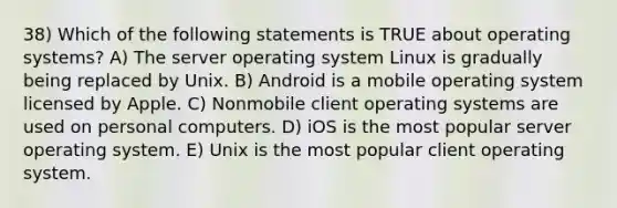 38) Which of the following statements is TRUE about operating systems? A) The server operating system Linux is gradually being replaced by Unix. B) Android is a mobile operating system licensed by Apple. C) Nonmobile client operating systems are used on personal computers. D) iOS is the most popular server operating system. E) Unix is the most popular client operating system.