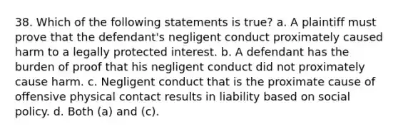 38. Which of the following statements is true? a. A plaintiff must prove that the defendant's negligent conduct proximately caused harm to a legally protected interest. b. A defendant has the burden of proof that his negligent conduct did not proximately cause harm. c. Negligent conduct that is the proximate cause of offensive physical contact results in liability based on social policy. d. Both (a) and (c).