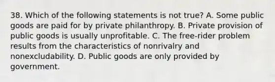 38. Which of the following statements is not true? A. Some public goods are paid for by private philanthropy. B. Private provision of public goods is usually unprofitable. C. The free-rider problem results from the characteristics of nonrivalry and nonexcludability. D. Public goods are only provided by government.