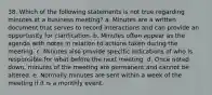 38. Which of the following statements is not true regarding minutes at a business meeting? a. Minutes are a written document that serves to record interactions and can provide an opportunity for clarification. b. Minutes often appear as the agenda with notes in relation to actions taken during the meeting. c. Minutes also provide specific indications of who is responsible for what before the next meeting. d. Once noted down, minutes of the meeting are permanent and cannot be altered. e. Normally minutes are sent within a week of the meeting if it is a monthly event.