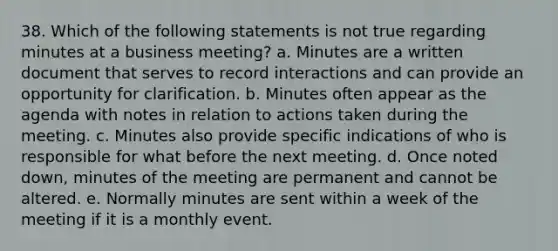 38. Which of the following statements is not true regarding minutes at a business meeting? a. Minutes are a written document that serves to record interactions and can provide an opportunity for clarification. b. Minutes often appear as the agenda with notes in relation to actions taken during the meeting. c. Minutes also provide specific indications of who is responsible for what before the next meeting. d. Once noted down, minutes of the meeting are permanent and cannot be altered. e. Normally minutes are sent within a week of the meeting if it is a monthly event.