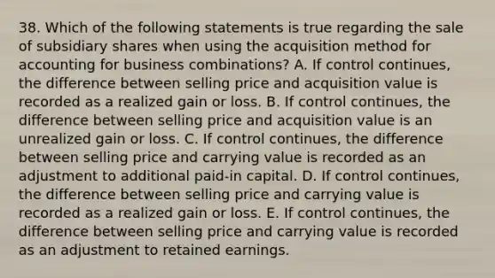 38. Which of the following statements is true regarding the sale of subsidiary shares when using the acquisition method for accounting for business combinations? A. If control continues, the difference between selling price and acquisition value is recorded as a realized gain or loss. B. If control continues, the difference between selling price and acquisition value is an unrealized gain or loss. C. If control continues, the difference between selling price and carrying value is recorded as an adjustment to additional paid-in capital. D. If control continues, the difference between selling price and carrying value is recorded as a realized gain or loss. E. If control continues, the difference between selling price and carrying value is recorded as an adjustment to retained earnings.