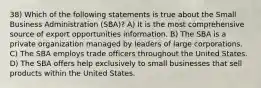 38) Which of the following statements is true about the Small Business Administration (SBA)? A) It is the most comprehensive source of export opportunities information. B) The SBA is a private organization managed by leaders of large corporations. C) The SBA employs trade officers throughout the United States. D) The SBA offers help exclusively to small businesses that sell products within the United States.