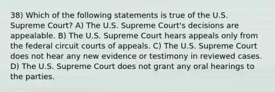 38) Which of the following statements is true of the U.S. Supreme Court? A) The U.S. Supreme Court's decisions are appealable. B) The U.S. Supreme Court hears appeals only from the federal circuit courts of appeals. C) The U.S. Supreme Court does not hear any new evidence or testimony in reviewed cases. D) The U.S. Supreme Court does not grant any oral hearings to the parties.